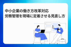 中小企業の働き方改革対応｜労務管理を現場に定着させる見直し方